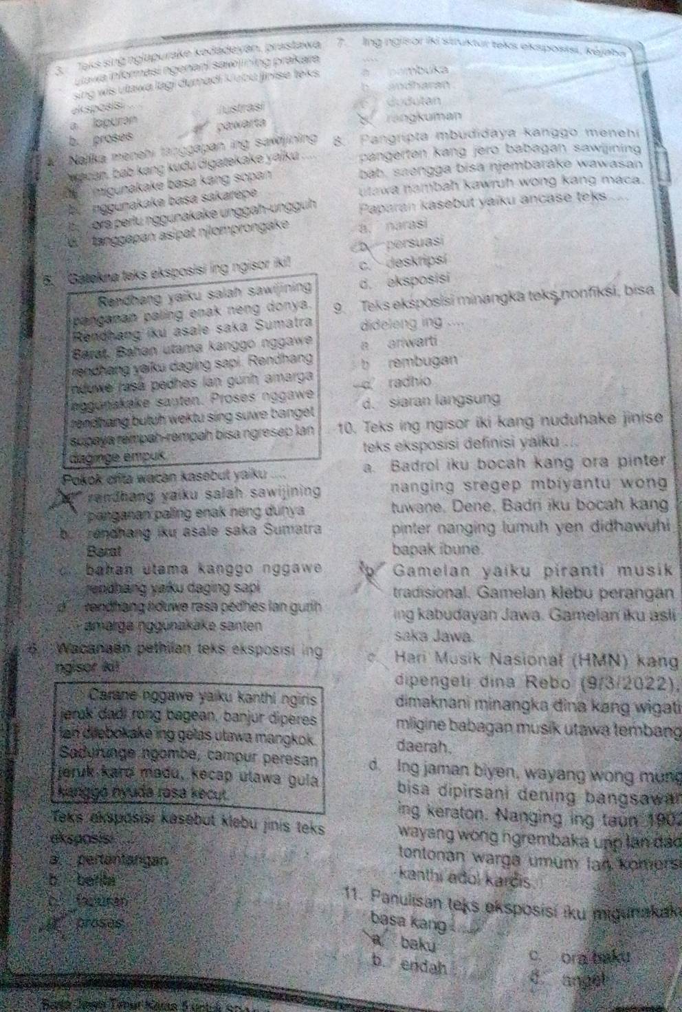 Taks sing nglapurake kədadeyán, prastawa 7. Ing ngisor iki struktur teks eksposksi, kéjaba
uawa informasi ngenani sawiining prakara
sing wis utawa lagi dumadi Kubu jinise teks à  pambuka
b andharan
akspasisi .
a. lapuran Justrasí
du  dutan
b. proses 4 pawarta
rangkuman
1 Nailka menehi tänggapan ing sawijining 8. Pangrípta mbudidaya kanggo menehr
wacan, bab kang kudu digatekake yaiku . pangerten kang jerö babagan sawijining
bab. saengga bisä njembarake wawasan
migunakake basa káng sopan
utawa nambah kawruh wong kang maca.
be  nggunakaka basa sakarepe
ora perlu nggunakake unggah-unggüh Paparan kasebut yaiku ancase teks .....
tanggapan asipät nilomprongake a. narasi
Dy persuasí
6.'  Gatekna teks eksposisi ing ngisor iki! c. deskripsí
Rendhang yaiku salah sawijining d. eksposisi
panganan paling enak neng donya. 9. Teks eksposisi minangka teks nonfikśi, bisa
Rendhang iku asale saka Sumatra dideleng ing ....
Barat. Bahan utama kanggo nggawe a ariwarti
rendhang yaiku daging sapi. Rendhang b rembugan
nduwe rasá pedhes lan gunh amarga
aggonakake sauten. Proses nggawe -d radhio
rendhang butuh wektu sing suwe banget. d. siaran langsun
supaya rémpah-rempah bisa ngresep lan 10. Teks ing ngisor iki kang nuduhake jinise
daginge émpuk  teks eksposisi definisi yaiku ...
Pokok cfita wacan kasebut yaiku a a. Badrol iku bocah kang ora pinter
randhang yaiku salah sawijining nanging sregep mbiyantu wong 
panganan paling enak néng dunya tuwane, Dene, Badni iku bocah kang
bu  rendhang iku asale saka Sumatra pinter nanging lumuh yen didhawuhi 
Berat bapak ibune.
bahan utama kanggo nggawe .  Gamelan yaiku piranti musik
rendháng yaku daging sapi tradisional. Gamelan klebu perangán
as vendhang aduwe rasa pédhes lan gurih ing kabudayan Jawa. Gamelan iku asli
amarge nggünakake santen saka Jawa.
5  Wacanaen pethilan teks eksposisi ing  Hari Musik Nasional (HMN) kang
ngisor kit dipengeti dina Rebo (9/3/2022),
Carane nggawe yaiku kanthi ngiris dimaknani minangka đina kang wigati
jerak dadi rong bagean, banjur diperes mligine babagan musik utawa tembang
tan diebokake ing gelas utawa mangkok . daerah.
Sadurunge ngombe, campur peresan d. Ing jaman biyen, wayang wong mung
jeruk kard madu, kecap ulawa gula bisa dipirsani dening bangsawar
kanggō nyuda rása kecut ing keraton. Nanging ing taun 1902
Teks akspasisi kasebut klebu jinis teks wayang wong ngrembaka upp lan đảo
eksposisi tontonan warga umum lan komors
a.  pertantangan
b. berta
kanthi adol karçis
C  faren
11. Panulisan teks eksposisi iku migunakak
proses
basa kang
a baku
c. ora baku
b. endah
d. angel
Barta Jasn Taner Klna 5 unto