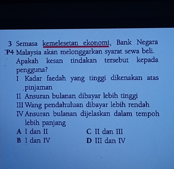 Semasa kemelesetan ekonomi, Bank Negara
P4 Malaysia akan melonggarkan syarat sewa beli.
Apakah kesan tindakan tersebut kepada
pengguna?
I Kadar faedah yang tinggi dikenakan atas
. pinjaman
II Ansuran bulanan dibayar lebih tinggi
III Wang pendahuluan dibayar lebih rendah
IV Ansuran bulanan dijelaskan dalam tempoh
lebih panjang
A I dan II C II dan III
B I dan IV D III dan IV