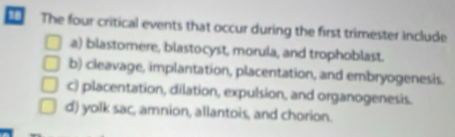 The four critical events that occur during the first trimester include
a) blastomere, blastocyst, morula, and trophoblast.
b) cleavage, implantation, placentation, and embryogenesis.
c) placentation, dilation, expulsion, and organogenesis.
d) yolk sac, amnion, allantois, and chorion.