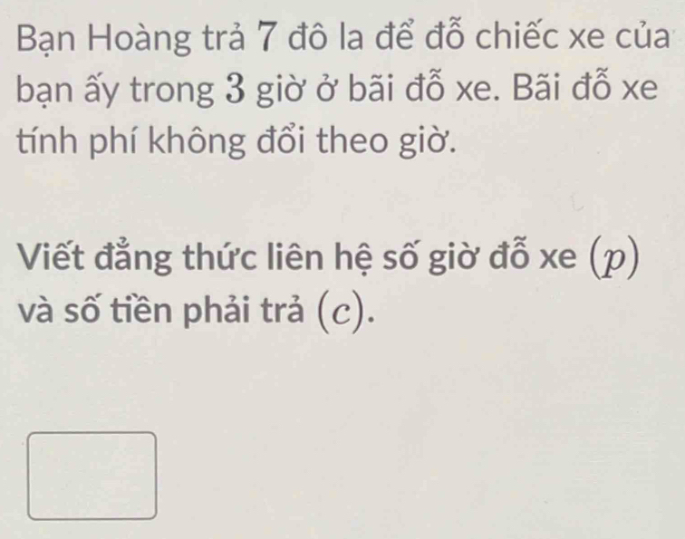 Bạn Hoàng trả 7 đô la để đỗ chiếc xe của 
bạn ấy trong 3 giờ ở bãi đỗ xe. Bãi đỗ xe 
tính phí không đổi theo giờ. 
Viết đẳng thức liên hệ số giờ đỗ xe (p) 
và số tiền phải trả (c).