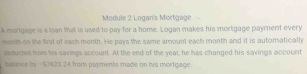 Module 2 Logan's Mortgage 
A mortgage is a loan that is used to pay for a home. Logan makes his mortgage payment every 
month on the first of each month. He pays the same amount each month and it is automatically 
deducted from his savings account. At the end of the year, he has changed his savings account 
balance by -$7623 24 from payments made on his mortgage.