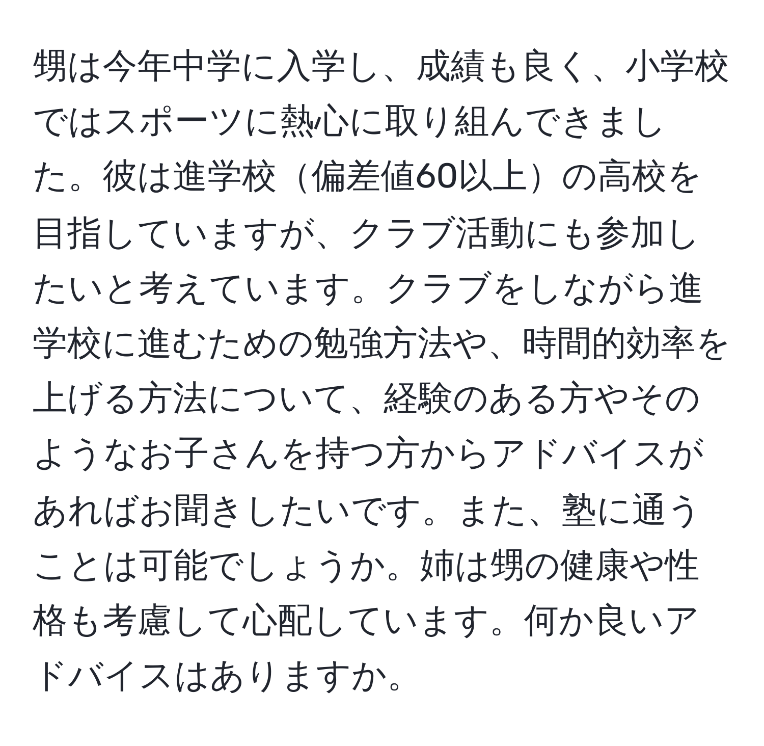 甥は今年中学に入学し、成績も良く、小学校ではスポーツに熱心に取り組んできました。彼は進学校偏差値60以上の高校を目指していますが、クラブ活動にも参加したいと考えています。クラブをしながら進学校に進むための勉強方法や、時間的効率を上げる方法について、経験のある方やそのようなお子さんを持つ方からアドバイスがあればお聞きしたいです。また、塾に通うことは可能でしょうか。姉は甥の健康や性格も考慮して心配しています。何か良いアドバイスはありますか。