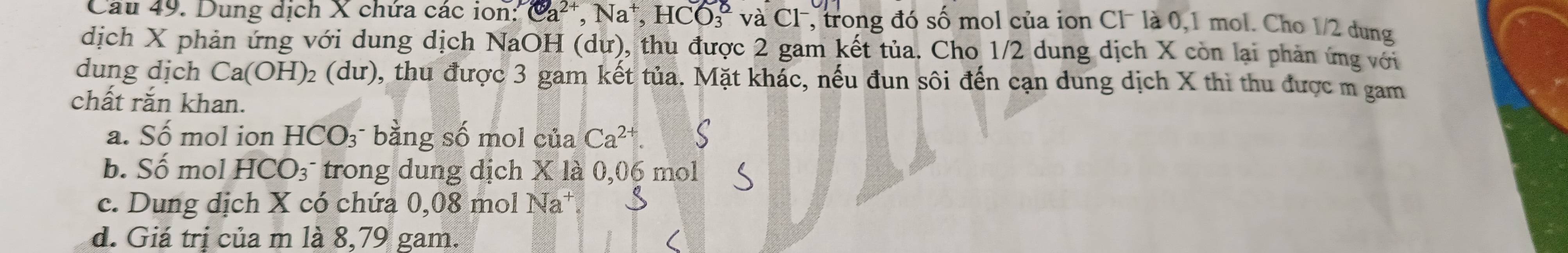 Dung dịch X chứa các ion: Ca^(2+), Na^+, HCO_3^(8 và C1 , trong đó số mol của ion Cl− là 0,1 mol. Cho 1/2 dung
dịch X phản ứng với dung dịch NaOH (dư), thu được 2 gam kết tủa. Cho 1/2 dung dịch X còn lại phản ứng với
dung dịch Ca(OH)_2) (dư), thu được 3 gam kết tủa. Mặt khác, nếu đun sôi đến cạn dung dịch X thì thu được m gam
chất rắn khan.
a. Số mol ion HCO_3 bằng số mol của Ca^(2+). C
b. C ố mol HCO_3 trong dung dịch X là 0,06 mol
c. Dung dịch X có chứa 0,08 mol Na* f
d. Giá trị của m là 8,79 gam.