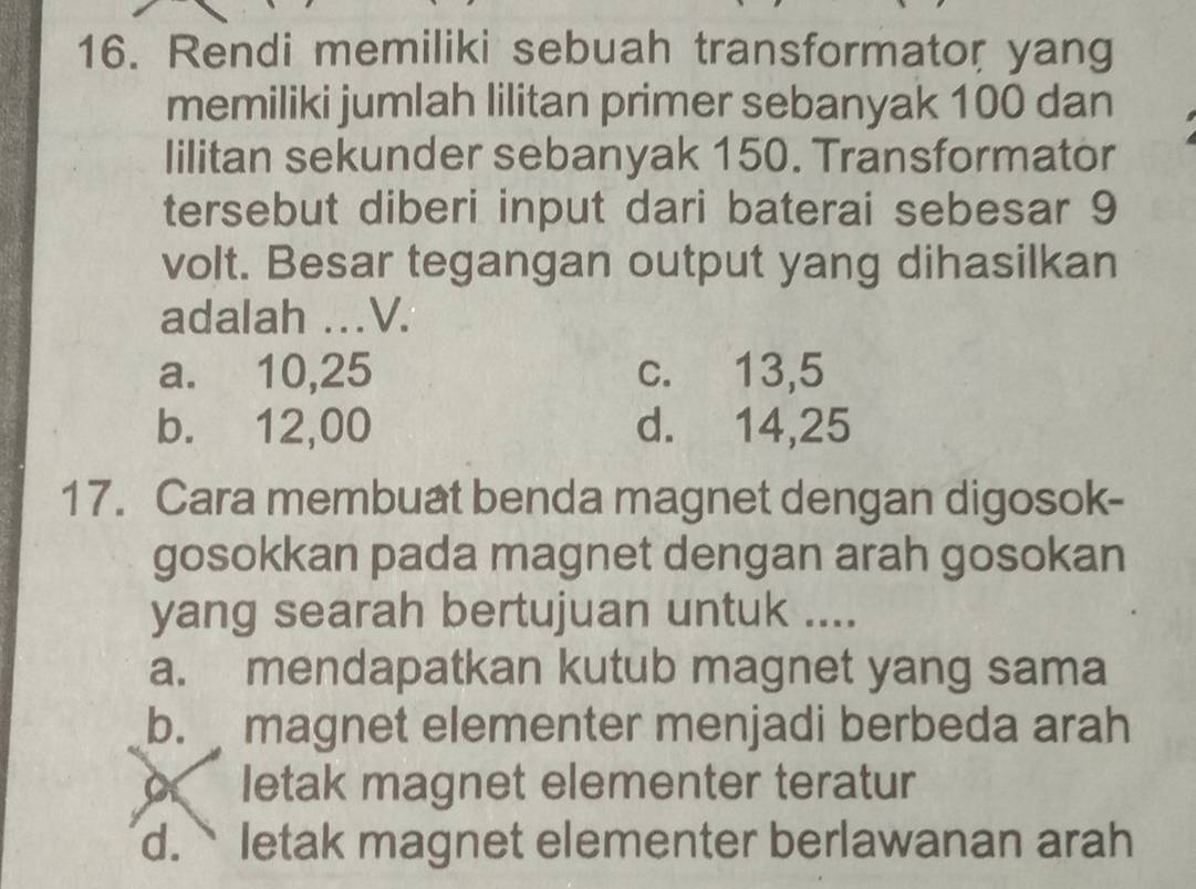 Rendi memiliki sebuah transformator yang
memiliki jumlah lilitan primer sebanyak 100 dan
Iilitan sekunder sebanyak 150. Transformator
tersebut diberi input dari baterai sebesar 9
volt. Besar tegangan output yang dihasilkan
adalah . V.
a. 10,25 c. 13,5
b. 12,00 d. 14,25
17. Cara membuat benda magnet dengan digosok-
gosokkan pada magnet dengan arah gosokan
yang searah bertujuan untuk ....
a. mendapatkan kutub magnet yang sama
b. magnet elementer menjadi berbeda arah
letak magnet elementer teratur
d.` letak magnet elementer berlawanan arah