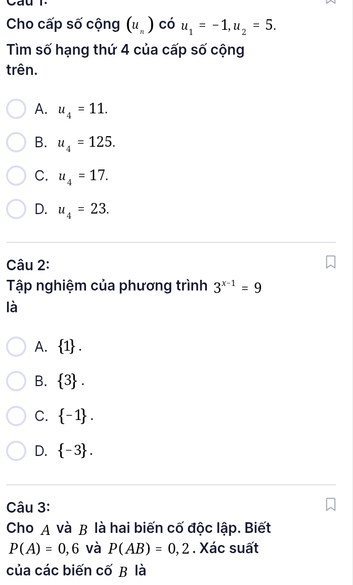 Cau T.
Cho cấp số cộng (u_n) có u_1=-1, u_2=5. 
Tìm số hạng thứ 4 của cấp số cộng
trên.
A. u_4=11.
B. u_4=125.
C. u_4=17.
D. u_4=23. 
Câu 2:
Tập nghiệm của phương trình 3^(x-1)=9
là
A.  1.
B.  3.
C.  -1.
D.  -3. 
Câu 3:
Cho A và B là hai biến cố độc lập. Biết
P(A)=0,6 và P(AB)=0,2. Xác suất
của các biến cố B là