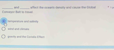 and_ affect the ocean's density and cause the Global 1 p
Conveyor Belt to travel.
temperature and salinity
wind and climate
gravity and the Coriolis Effect