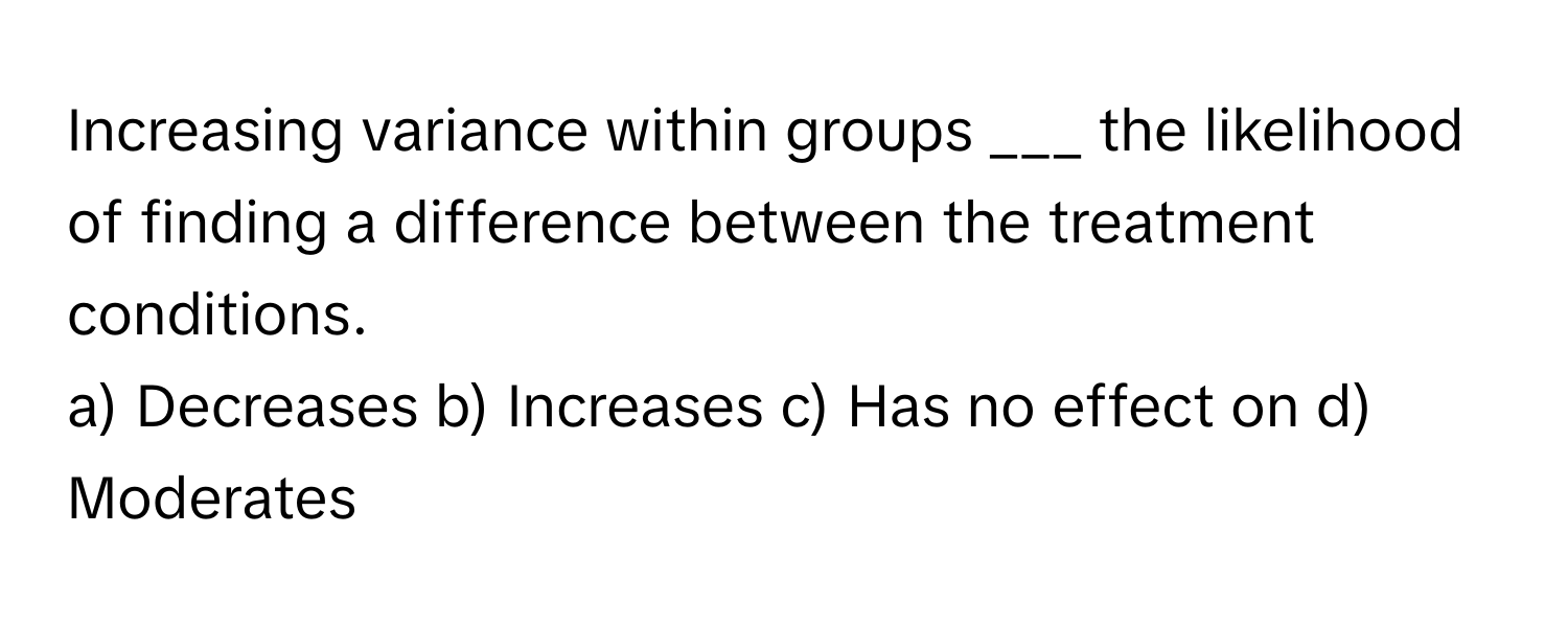 Increasing variance within groups ___ the likelihood of finding a difference between the treatment conditions.

a) Decreases b) Increases c) Has no effect on d) Moderates