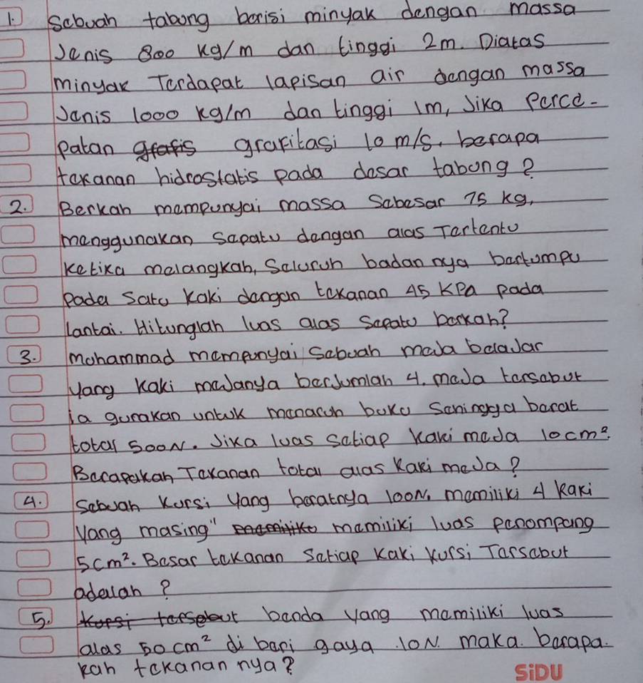 Scbooh tabong borisi minyak dengan massa 
Jenis 8o0 Xg/m dan tingqi 2m. Diatas 
minyau Tordapat lapisan air dengan massa 
Janis 1000 kg/m dan tinggi lm, Jika Perce. 
patan grapilasi l0 m/s, berapa 
toxanan hidrostatis pada desar tabong? 
2. Berkan mompunyai massa Sabesar 75 kg, 
manggunakan sapatu dangan alas Tartento 
ketixa melangkan, Scluroh badan mya bartompu 
Pada Sato Kaki dangan toxanao 45 KPa pada 
lantai. Hitunglah luas alas Sapato barkan? 
3. mohammad mamponyai Saboah mada bclaJar 
yong Kaki mJanya berJumlan 4. mada torsabut 
ia gurakan untok manarch boko Scningga barat 
total sooN. Jixa luas satiap Kaki meda 10cm^2. 
Becapakan Taxanan total alas Kaki meJa? 
4. Scbuah Korsi yang barainya loow, mamiliki 4 kaki
Mang masing " mamilixi luas penompang
5cm^2. Besar tekanan Satiap Kaki Kurs¡ Tarsabut 
adeuan? 
5. 
cbanda yang mamiliki luas 
olds 50cm^2 di bari gaya. lON. maka. barapa. 
kan tekanan nya?