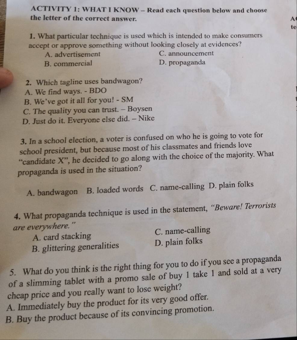 ACTIVITY 1: WHAT I KNOW - Read each question below and choose
the letter of the correct answer.
A
te
1. What particular technique is used which is intended to make consumers
accept or approve something without looking closely at evidences?
A. advertisement C. announcement
B. commercial D. propaganda
2. Which tagline uses bandwagon?
A. We find ways. - BDO
B. We’ve got it all for you! - SM
C. The quality you can trust. - Boysen
D. Just do it. Everyone else did. - Nike
3. In a school election, a voter is confused on who he is going to vote for
school president, but because most of his classmates and friends love
“candidate X ”, he decided to go along with the choice of the majority. What
propaganda is used in the situation?
A. bandwagon B. loaded words C. name-calling D. plain folks
4. What propaganda technique is used in the statement, “Beware! Terrorists
are everywhere.”
A. card stacking C. name-calling
B. glittering generalities D. plain folks
5. What do you think is the right thing for you to do if you see a propaganda
of a slimming tablet with a promo sale of buy 1 take 1 and sold at a very
cheap price and you really want to lose weight?
A. Immediately buy the product for its very good offer.
B. Buy the product because of its convincing promotion.