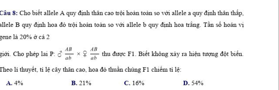 Cho biết allele A quy định thân cao trội hoàn toàn so với allele a quy định thân thấp,
allele B quy định hoa đỏ trội hoàn toàn so với allele b quy định hoa trắng. Tần số hoán vị
gene là 20% ở cá 2
giới. Cho phép lại P: 8 AB/ab * 9 AB/ab  thu được F1. Biết không xảy ra hiện tượng đột biển.
Theo lí thuyết, ti lệ cây thân cao, hoa đỏ thuần chủng F1 chiếm tỉ lệ:
A. 4% B. 21% C. 16% D. 54%