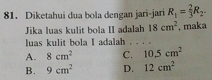 Diketahui dua bola dengan jari-jari R_1= 2/3 R_2. 
Jika luas kulit bola II adalah 18cm^2 , maka
luas kulit bola I adalah
A. 8cm^2 C. 10, 5cm^2
B. 9cm^2 D. 12cm^2