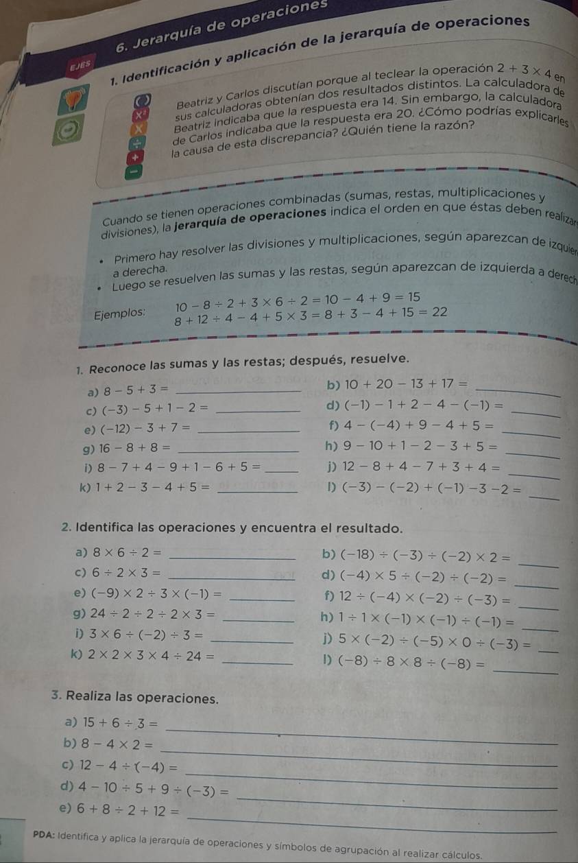 Jerarquía de operaciones
1. Identificación y aplicación de la jerarquía de operaciones
EJES
Beatriz y Carlos discutían porque al teclear la operación 2+3* 4
sus calculadoras obtenían dos resultados distintos. La calculadora de en
Beatriz indicaba que la respuesta era 14. Sin embargo, la calculadora
de Carlos indicaba que la respuesta era 20. ¿Cómo podrías explicarles
la causa de esta discrepancia? ¿Quién tiene la razón?
Cuando se tienen operaciones combinadas (sumas, restas, multiplicaciones y
divisiones), la jerarquía de operaciones indica el orden en que éstas deben realizan
Primero hay resolver las divisiones y multiplicaciones, según aparezcan de izquier
a derecha.
Luego se resuelven las sumas y las restas, según aparezcan de izquierda a derech
Ejemplos: 10-8/ 2+3* 6/ 2=10-4+9=15
8+12/ 4-4+5* 3=8+3-4+15=22
1. Reconoce las sumas y las restas; después, resuelve.
a) 8-5+3= _
b) 10+20-13+17=
_
c) (-3)-5+1-2= _
_
d) (-1)-1+2-4-(-1)=
e) (-12)-3+7= _
f) 4-(-4)+9-4+5= _
g) 16-8+8= _
_
h) 9-10+1-2-3+5=
_
i) 8-7+4-9+1-6+5= _j) 12-8+4-7+3+4=
_
k) 1+2-3-4+5= _1) (-3)-(-2)+(-1)-3-2=
2. Identifica las operaciones y encuentra el resultado.
_
a) 8* 6/ 2= _b) (-18)/ (-3)/ (-2)* 2=
c) 6/ 2* 3= _d) (-4)* 5/ (-2)/ (-2)= _
_
e) (-9)* 2/ 3* (-1)= _f) 12/ (-4)* (-2)/ (-3)=
g) 24/ 2/ 2/ 2* 3= _h) 1/ 1* (-1)* (-1)/ (-1)= _
i) 3* 6/ (-2)/ 3= _
j) 5* (-2)/ (-5)* 0/ (-3)= _
k) 2* 2* 3* 4/ 24= _1) (-8)/ 8* 8/ (-8)= _
3. Realiza las operaciones.
a) 15+6/ 3=
_
b) 8-4* 2=
_
_
c) 12-4/ (-4)=
d) 4-10/ 5+9/ (-3)=
_
e) 6+8/ 2+12=
_
PDA: Identifica y aplica la jerarquía de operaciones y símbolos de agrupación al realizar cálculos.