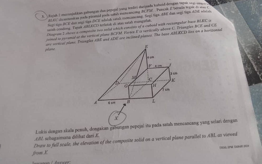 Rajah 2 menunjukkan gabungan dua pepejal yang terdiri daripada kuboid dengan tapak segi empat t
BLKC dicantumkan pada piramid pada satah mencancang BCFM. , Puncak E berada tegak di atas C
Segi tiga BCE dan segi tiga DCE adalah satah mencancang. Segi tiga ABE dan segi tiga ADE adalah
satah condong. Tapak ABLKCD terletak di atas satah mengufuk.
Diagram 2 shows a composite two solid which consists of a cuboid with rectangular base BLKC is
joined to pyramid at the vertical plane BCFM. Vertex E is vertically above C. Triangles BCE and CE
are vertical plane. Triangles ABE and ADE are inclined planes. The base ABLKCD lies on a horizontal
plane.
X
Lukis dengan skala penuh, dongakan gabungan pepejal itu pada satah mencancang yang selari dengan
ABL sebagaimana dilihat dari X.
Draw to full scale, the elevation of the composite solid on a vertical plane parallel to ABL as viewed
TRIAL SPM SABAH 2024
from X.
Jwapan / Answer