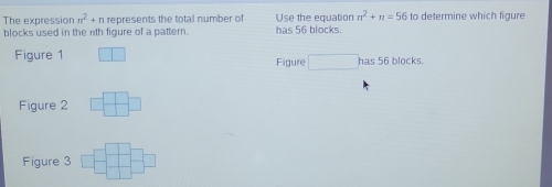 The expression n^2+n represents the total number of Use the equation n^2+n=56 to determine which figure
blocks used in the nth figure of a pattern. has 56 blocks.
Fiqure 1 □ □ Figure □ has56 locks.
Figure 2 □ □ □
Figure 3