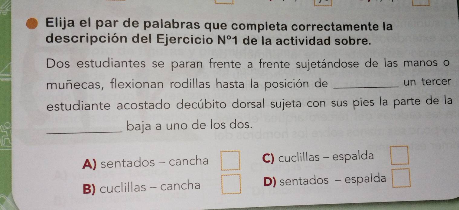 Elija el par de palabras que completa correctamente la
descripción del Ejercicio N°1 de la actividad sobre.
Dos estudiantes se paran frente a frente sujetándose de las manos o
muñecas, flexionan rodillas hasta la posición de _un tercer
estudiante acostado decúbito dorsal sujeta con sus pies la parte de la
5
_baja a uno de los dos.
A) sentados - cancha C) cuclillas - espalda
B) cuclillas - cancha D) sentados - espalda