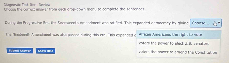 Diagnostic Test Item Review
Choose the correct answer from each drop-down menu to complete the sentences.
During the Progressive Era, the Seventeenth Amendment was ratified. This expanded democracy by giving Choose...
The Nineteenth Amendment was also passed during this era. This expanded d African Americans the right to vote
voters the power to elect U.S. senators
Submit Answer Show Hint voters the power to amend the Constitution