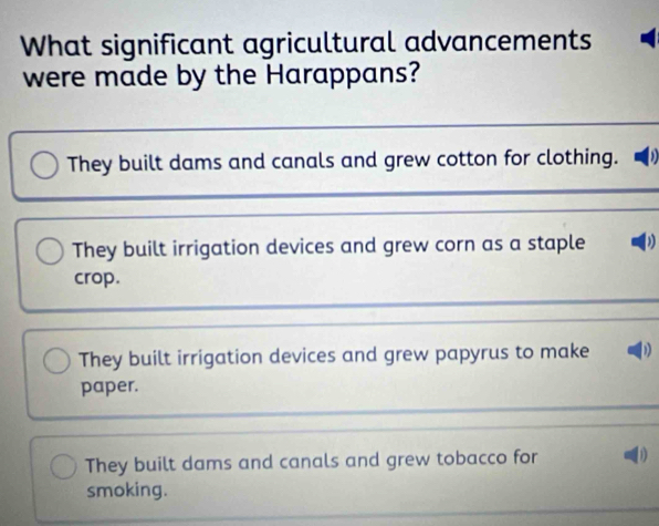 What significant agricultural advancements
were made by the Harappans?
They built dams and canals and grew cotton for clothing. D
They built irrigation devices and grew corn as a staple )
crop.
They built irrigation devices and grew papyrus to make D
paper.
They built dams and canals and grew tobacco for
smoking.