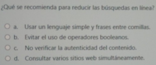 ¿Qué se recomienda para reducir las búsquedas en línea?
a. Usar un lenguaje simple y frases entre comillas.
b. Evitar el uso de operadores booleanos.
c. No verificar la autenticidad del contenido.
d. Consultar varios sitios web simultáneamente.