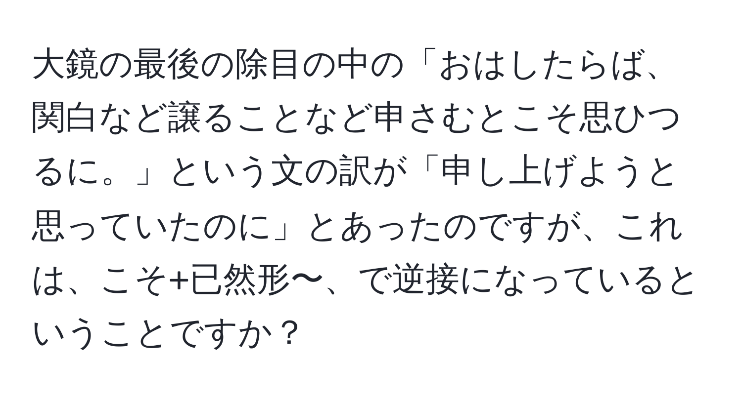 大鏡の最後の除目の中の「おはしたらば、関白など譲ることなど申さむとこそ思ひつるに。」という文の訳が「申し上げようと思っていたのに」とあったのですが、これは、こそ+已然形〜、で逆接になっているということですか？