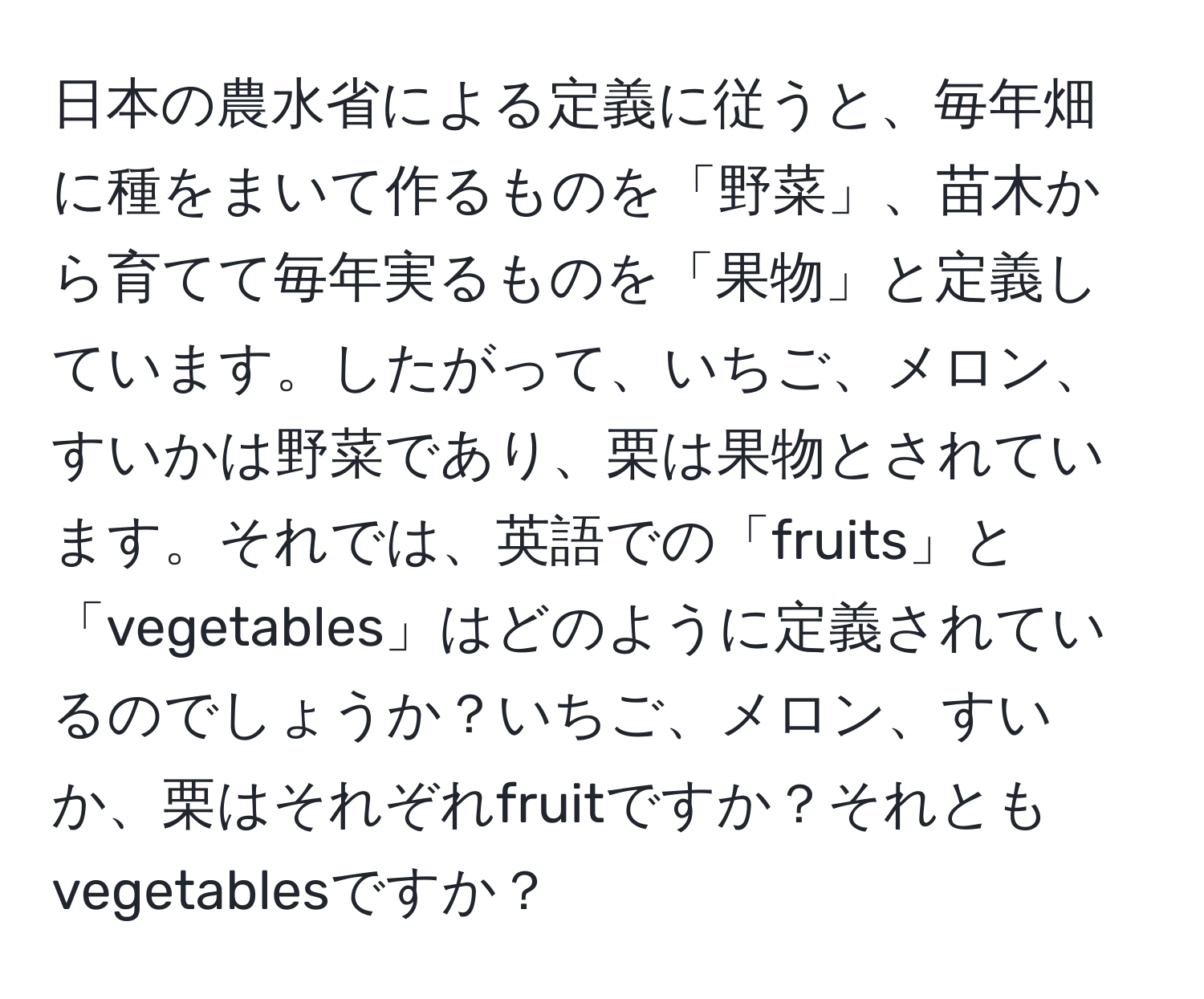 日本の農水省による定義に従うと、毎年畑に種をまいて作るものを「野菜」、苗木から育てて毎年実るものを「果物」と定義しています。したがって、いちご、メロン、すいかは野菜であり、栗は果物とされています。それでは、英語での「fruits」と「vegetables」はどのように定義されているのでしょうか？いちご、メロン、すいか、栗はそれぞれfruitですか？それともvegetablesですか？