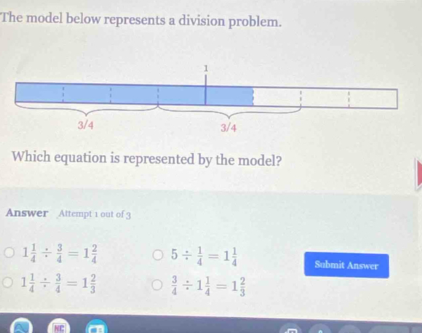 The model below represents a division problem.
Which equation is represented by the model?
Answer Attempt 1 out of 3
1 1/4 /  3/4 =1 2/4  5/  1/4 =1 1/4  Submit Answer
1 1/4 /  3/4 =1 2/3 
 3/4 / 1 1/4 =1 2/3 