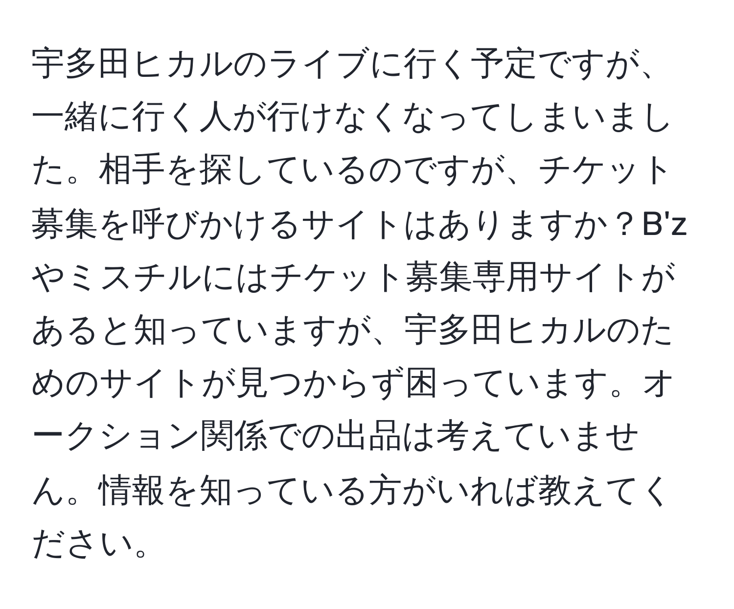 宇多田ヒカルのライブに行く予定ですが、一緒に行く人が行けなくなってしまいました。相手を探しているのですが、チケット募集を呼びかけるサイトはありますか？B'zやミスチルにはチケット募集専用サイトがあると知っていますが、宇多田ヒカルのためのサイトが見つからず困っています。オークション関係での出品は考えていません。情報を知っている方がいれば教えてください。