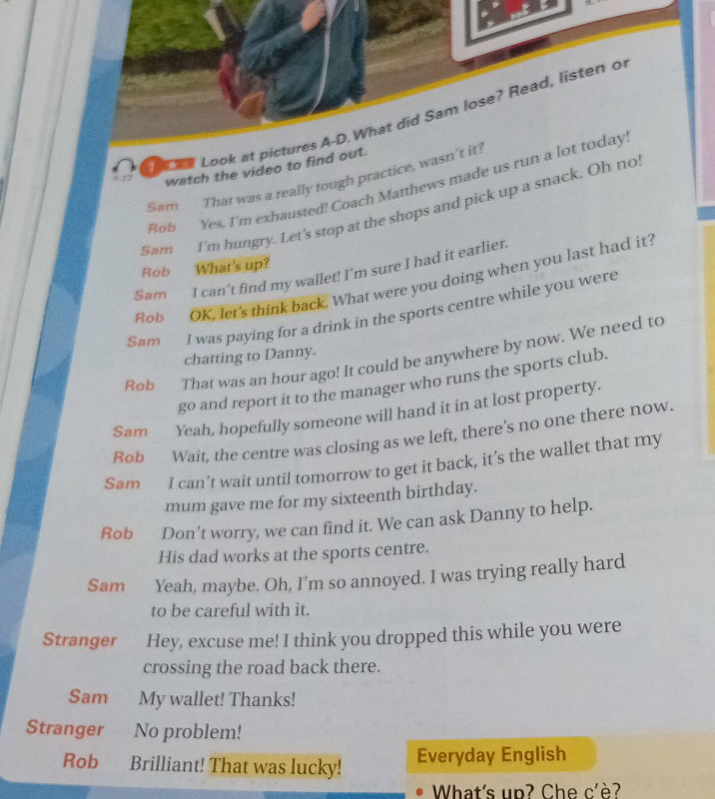Look a 
watch the video to find 
Sam That was a really tough practice, was 
Rob Yes, I'm exhausted! Coach Matthews made us run 
Sam I'm hungry. Let's stop at the shops and pick up a snack. Oh no 
Rob What's up? 
Sam I can’t find my wallet! I’m sure I had it earlier. 
Rob OK, let's think back. What were you doing when you last had it? 
Sam I was paying for a drink in the sports centre while you were 
Rob That was an hour ago! It could be anywhere by now. We need to 
chatting to Danny. 
go and report it to the manager who runs the sports club. 
Sam Yeah, hopefully someone will hand it in at lost property. 
Rob Wait, the centre was closing as we left, there’s no one there now. 
Sam I can’t wait until tomorrow to get it back, it’s the wallet that my 
mum gave me for my sixteenth birthday. 
Rob Don't worry, we can find it. We can ask Danny to help. 
His dad works at the sports centre. 
Sam Yeah, maybe. Oh, I'm so annoyed. I was trying really hard 
to be careful with it. 
Stranger Hey, excuse me! I think you dropped this while you were 
crossing the road back there. 
Sam My wallet! Thanks! 
Stranger No problem! 
Rob Brilliant! That was lucky! 
Everyday English 
What's up? Che c'è?