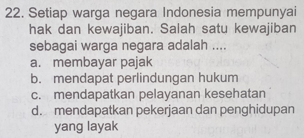 Setiap warga negara Indonesia mempunyai
hak dan kewajiban. Salah satu kewajiban
sebagai warga negara adalah ....
a. membayar pajak
b. mendapat perlindungan hukum
c. mendapatkan pelayanan kesehatan
d. mendapatkan pekerjaan dan penghidupan
yang layak