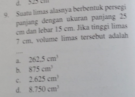 d. 525 cm
9. Suatu limas alasnya berbentuk persegi
panjang dengan ukuran panjang 25
cm dan lebar 15 cm. Jika tinggi limas
7 cm, volume limas tersebut adalah
a. 262.5cm^3
b. 875cm^3
C. 2.625cm^3
d. 8.750cm^3