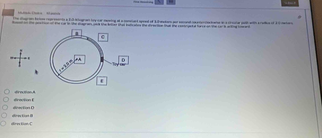 Ome Ressining Ls !
Muilols Choice 10 points
The diagram bekow represents a 2.0-kliogram toy car moving at a constant speed of 3.0 meters per second counterclockwise in a circular path with a radius of 2.0 meters.
Based on the position of the car in the diagram, pick the letter that indicates the direction that the centripetal force on the car is acting toward.
direction A
direction E
direction D
direction B
direction C