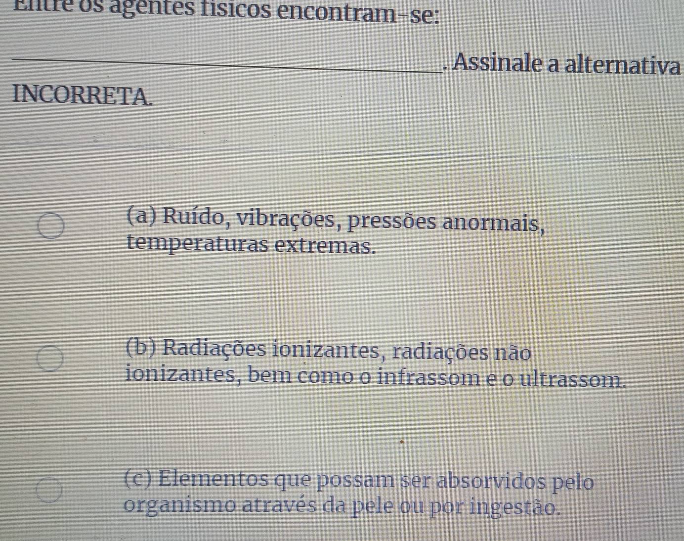 Entre os agentes físicos encontram-se:
_. Assinale a alternativa
INCORRETA.
(a) Ruído, vibrações, pressões anormais,
temperaturas extremas.
(b) Radiações ionizantes, radiações não
ionizantes, bem como o infrassom e o ultrassom.
(c) Elementos que possam ser absorvidos pelo
organismo através da pele ou por ingestão.