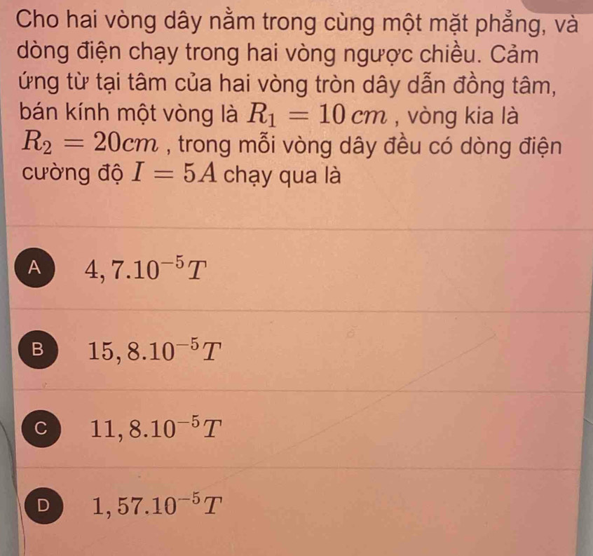 Cho hai vòng dây nằm trong cùng một mặt phẳng, và
dòng điện chạy trong hai vòng ngược chiều. Cảm
ứng từ tại tâm của hai vòng tròn dây dẫn đồng tâm,
bán kính một vòng là R_1=10cm , vòng kia là
R_2=20cm , trong mỗi vòng dây đều có dòng điện
cường độ I=5A chạy qua là
A 4,7.10^(-5)T
B 15,8.10^(-5)T
C 11,8.10^(-5)T
D 1,57.10^(-5)T