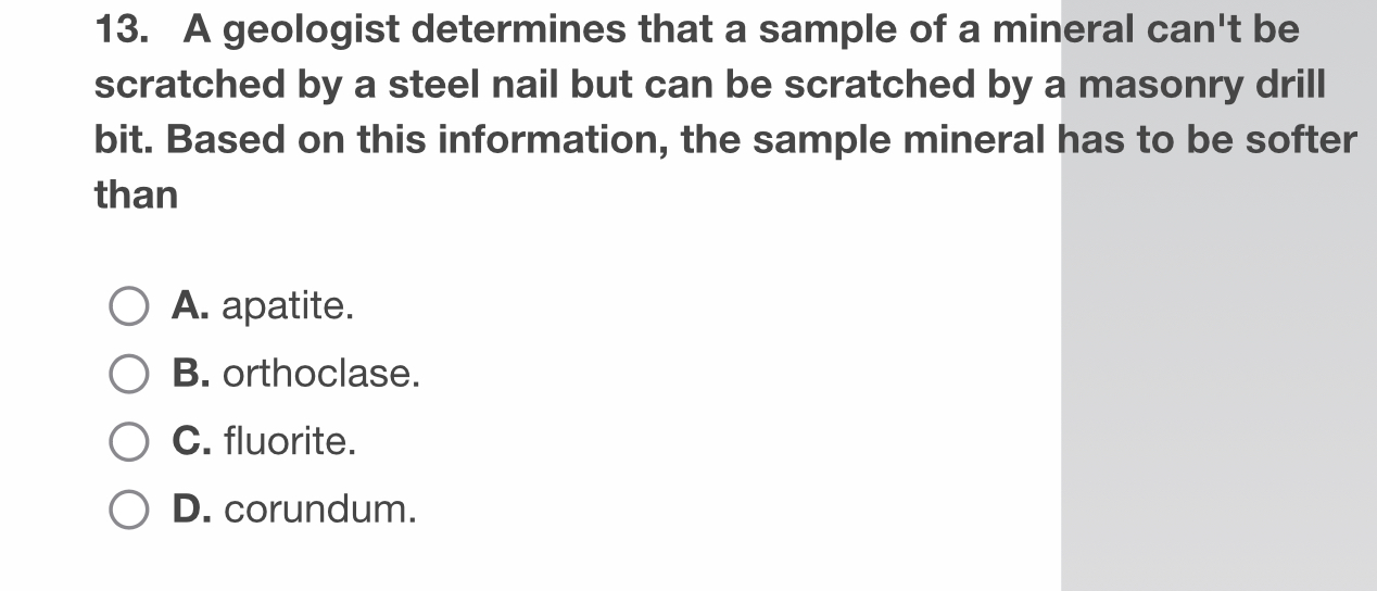 A geologist determines that a sample of a mineral can't be
scratched by a steel nail but can be scratched by a masonry drill
bit. Based on this information, the sample mineral has to be softer
than
A. apatite.
B. orthoclase.
C. fluorite.
D. corundum.