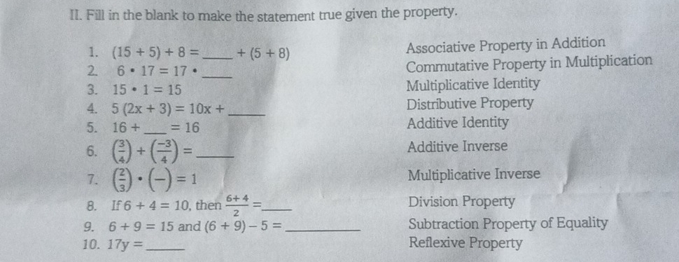 Fill in the blank to make the statement true given the property.
1. (15+5)+8= _  +(5+8) Associative Property in Addition
2. 6· 17=17 _Commutative Property in Multiplication
3. 15· 1=15 Multiplicative Identity
4. 5(2x+3)=10x+ _ Distributive Property
5. 16+ _  =16 Additive Identity
6. ( 3/4 )+( (-3)/4 )= _ Additive Inverse
7. ( 2/3 )· (-)=1 Multiplicative Inverse
8. If 6+4=10 , then  (6+4)/2 = _ Division Property
9. 6+9=15 and (6+9)-5= _Subtraction Property of Equality
10. 17y= _Reflexive Property