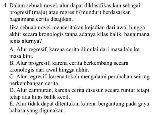 Dalam sebuah novel, alur dapat diklasifikasikan sebagai
progresif (maju) atau regresif (mundur) berdasarkan
bagaimana cerita disajikan.
Jika sebuah novel menceritakan kejadian dari awal hingga
akhir secara kronologis tanpa adanya kilas balik, bagaimana
jenis alurnya?
A. Alur regresif, karena cerita dimulai dari masa lalu ke
masa kini.
B. Alur progresif, karena cerita berkembang secara
kronologis dari awal hingga akhir.
C. Alur regresif, karena tokoh mengalami perubahan seiring
perkembangan cerita.
D. Alur campuran, karena cerita disusun secara runtut tetapi
tetap ada kilas balik kecil.
E. Alur tidak dapat ditentukan karena bergantung pada gaya
bahasa yang digunakan.