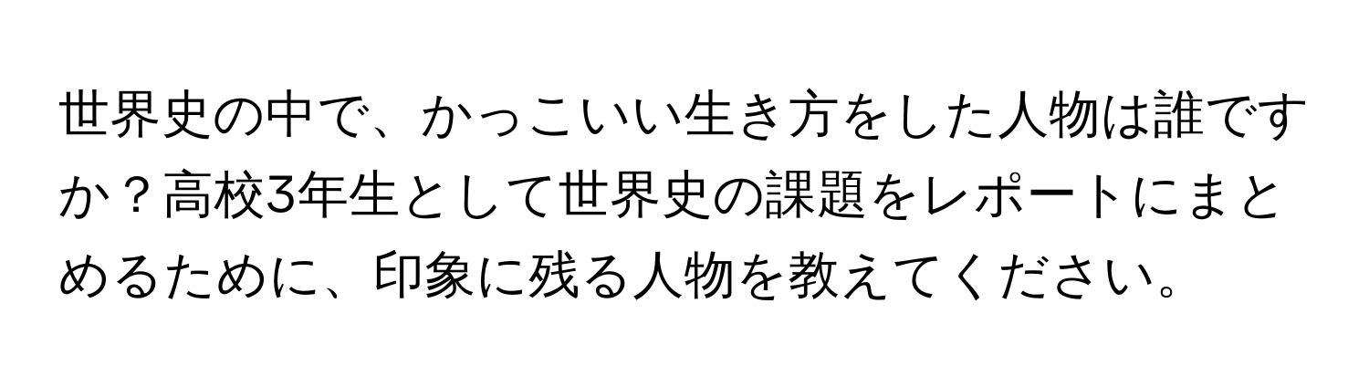 世界史の中で、かっこいい生き方をした人物は誰ですか？高校3年生として世界史の課題をレポートにまとめるために、印象に残る人物を教えてください。