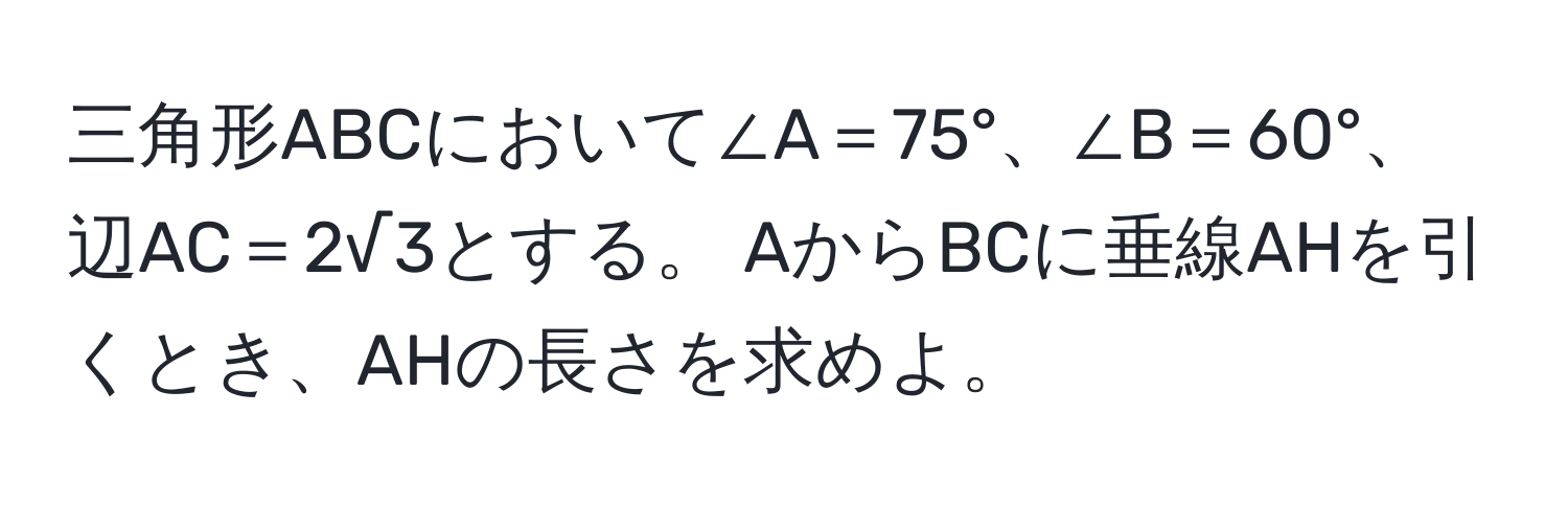 三角形ABCにおいて∠A＝75°、∠B＝60°、辺AC＝2√3とする。 AからBCに垂線AHを引くとき、AHの長さを求めよ。