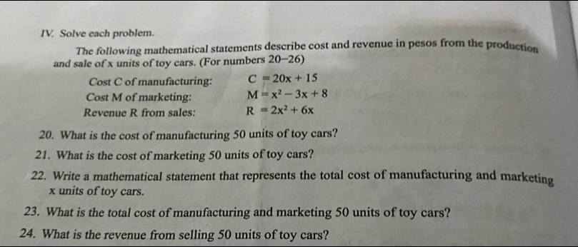 Solve each problem. 
The following mathematical statements describe cost and revenue in pesos from the production 
and sale of x units of toy cars. (For numbers 20-26) 
Cost C of manufacturing: C=20x+15
Cost M of marketing: M=x^2-3x+8
Revenue R from sales: R=2x^2+6x
20. What is the cost of manufacturing 50 units of toy cars? 
21. What is the cost of marketing 50 units of toy cars? 
22. Write a mathematical statement that represents the total cost of manufacturing and marketing
x units of toy cars. 
23. What is the total cost of manufacturing and marketing 50 units of toy cars? 
24. What is the revenue from selling 50 units of toy cars?