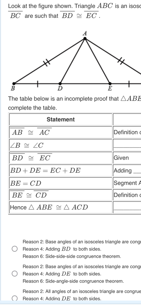 Look at the figure shown. Triangle ABC is an isos
overline BC are such that overline BD≌ overline EC.
The table below is an incomplete proof that △ ABE
complete the table.
n 
_
t A
n
Reason 2: Base angles of an isosceles triangle are cong
Reason 4: Adding BD to both sides.
Reason 6: Side-side-side congruence theorem.
Reason 2: Base angles of an isosceles triangle are cong
Reason 4: Adding DE to both sides.
Reason 6: Side-angle-side congruence theorem.
Reason 2: All angles of an isosceles triangle are congrue
Reason 4: Addinq DE to both sides.