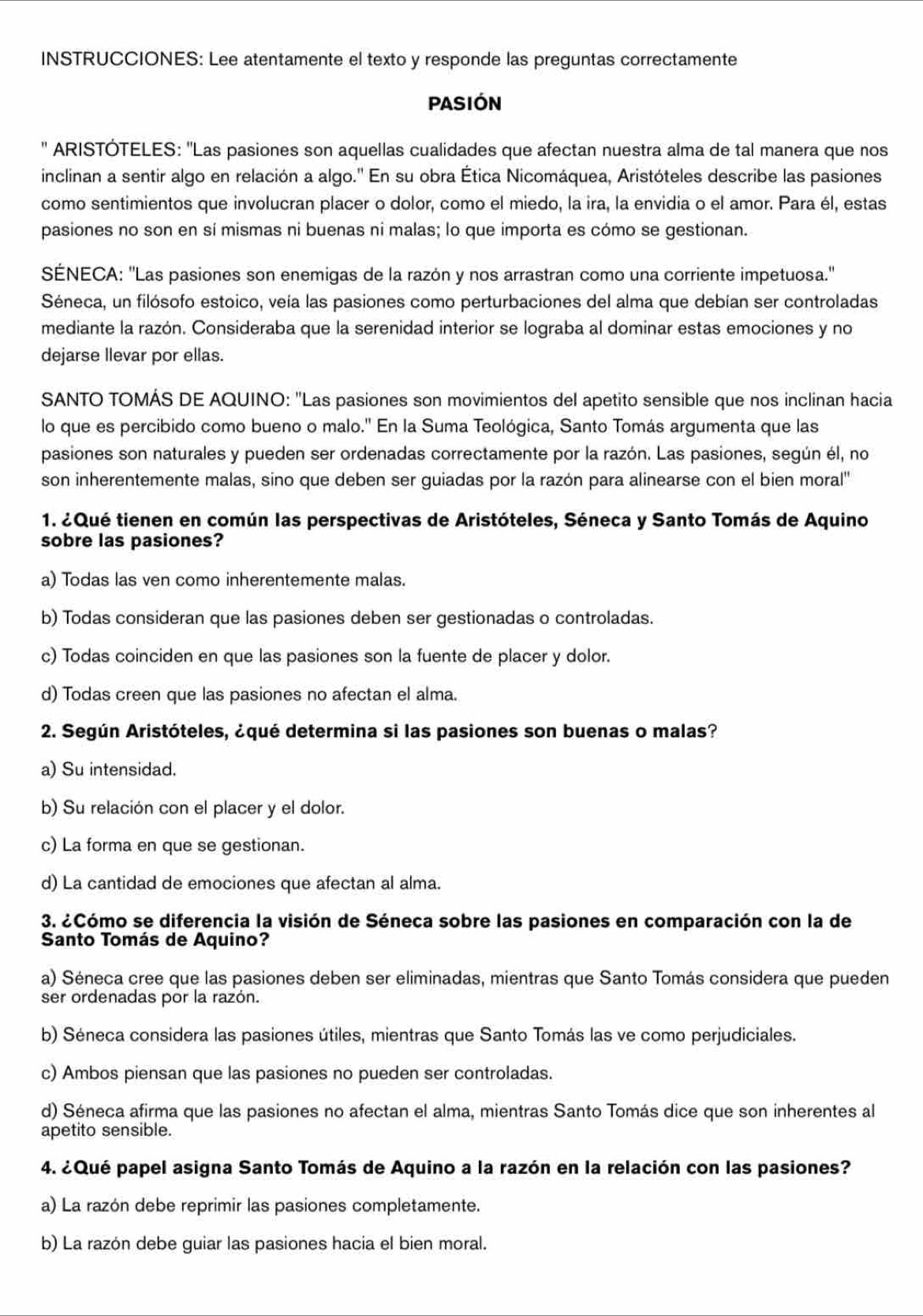 INSTRUCCIONES: Lee atentamente el texto y responde las preguntas correctamente
PASIÓN
'' ARISTÓTELES: ''Las pasiones son aquellas cualidades que afectan nuestra alma de tal manera que nos
inclinan a sentir algo en relación a algo.'' En su obra Ética Nicomáquea, Aristóteles describe las pasiones
como sentimientos que involucran placer o dolor, como el miedo, la ira, la envidia o el amor. Para él, estas
pasiones no son en sí mismas ni buenas ni malas; lo que importa es cómo se gestionan.
SÉNECA: ''Las pasiones son enemigas de la razón y nos arrastran como una corriente impetuosa.''
Séneca, un filósofo estoico, veía las pasiones como perturbaciones del alma que debían ser controladas
mediante la razón. Consideraba que la serenidad interior se lograba al dominar estas emociones y no
dejarse llevar por ellas.
SANTO TOMÁS DE AQUINO: "Las pasiones son movimientos del apetito sensible que nos inclinan hacia
lo que es percibido como bueno o malo.'' En la Suma Teológica, Santo Tomás argumenta que las
pasiones son naturales y pueden ser ordenadas correctamente por la razón. Las pasiones, según él, no
son inherentemente malas, sino que deben ser guiadas por la razón para alinearse con el bien moral''
1. ¿Qué tienen en común las perspectivas de Aristóteles, Séneca y Santo Tomás de Aquino
sobre las pasiones?
a) Todas las ven como inherentemente malas.
b) Todas consideran que las pasiones deben ser gestionadas o controladas.
c) Todas coinciden en que las pasiones son la fuente de placer y dolor.
d) Todas creen que las pasiones no afectan el alma.
2. Según Aristóteles, ¿qué determina si las pasiones son buenas o malas?
a) Su intensidad.
b) Su relación con el placer y el dolor.
c) La forma en que se gestionan.
d) La cantidad de emociones que afectan al alma.
3. ¿Cómo se diferencia la visión de Séneca sobre las pasiones en comparación con la de
Santo Tomás de Aquino?
a) Séneca cree que las pasiones deben ser eliminadas, mientras que Santo Tomás considera que pueden
ser ordenadas por la razón.
b) Séneca considera las pasiones útiles, mientras que Santo Tomás las ve como perjudiciales.
c) Ambos piensan que las pasiones no pueden ser controladas.
d) Séneca afirma que las pasiones no afectan el alma, mientras Santo Tomás dice que son inherentes al
apetito sensible.
4. ¿Qué papel asigna Santo Tomás de Aquino a la razón en la relación con las pasiones?
a) La razón debe reprimir las pasiones completamente.
b) La razón debe guiar las pasiones hacia el bien moral.