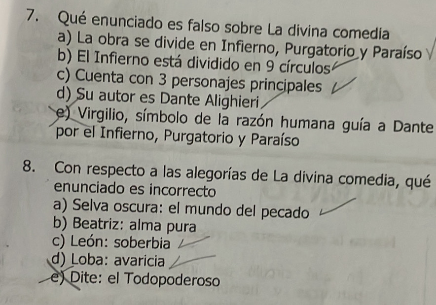 Qué enunciado es falso sobre La divina comedía
a) La obra se divide en Infierno, Purgatorio y Paraíso
b) El Infierno está dividido en 9 círculos
c) Cuenta con 3 personajes principales
d) Su autor es Dante Alighieri
e) Virgilio, símbolo de la razón humana guía a Dante
por el Infierno, Purgatorio y Paraíso
8. Con respecto a las alegorías de La divina comedia, qué
enunciado es incorrecto
a) Selva oscura: el mundo del pecado
b) Beatriz: alma pura
c) León: soberbia
d) Loba: avaricia
e) Dite: el Todopoderoso