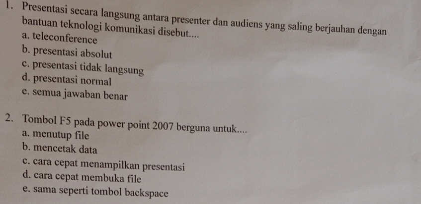 Presentasi secara langsung antara presenter dan audiens yang saling berjauhan dengan
bantuan teknologi komunikasi disebut....
a. teleconference
b. presentasi absolut
c. presentasi tidak langsung
d. presentasi normal
e. semua jawaban benar
2. Tombol F5 pada power point 2007 berguna untuk....
a. menutup file
b. mencetak data
c. cara cepat menampilkan presentasi
d. cara cepat membuka file
e. sama seperti tombol backspace