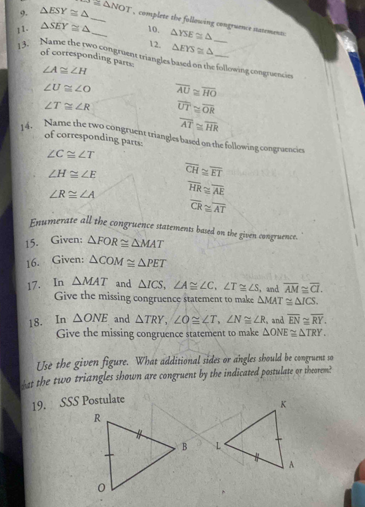 △ ESY≌ △ -5≌ △ NOT _ complete the following congruence statements 
11. △ SEY≌ △ _10. △ YSE≌ △
12. △ EYS≌ △
of corresponding parts: 
13. Name the two congruent triangles based on the following congruencies
∠ A≌ ∠ H
∠ U≌ ∠ O
overline AU≌ overline HO
∠ T≌ ∠ R
overline UT≌ overline OR
overline AT≌ overline HR
14. Name the two congruent triangles based on the following congruencies 
of corresponding parts:
∠ C≌ ∠ T
∠ H≌ ∠ E
overline CH≌ overline ET
∠ R≌ ∠ A
overline HR≌ overline AE
overline CR≌ overline AT
Enumerate all the congruence statements based on the given congruence. 
15. Given; △ FOR≌ △ MAT
16. Given: △ COM≌ △ PET
17. In △ MAT and △ ICS, ∠ A≌ ∠ C, ∠ T≌ ∠ S ， and overline AM≌ overline CI. 
Give the missing congruence statement to make △ MAT≌ △ ICS. 
18. In △ ONE and △ TRY, ∠ O≌ ∠ T, ∠ N≌ ∠ R , and overline EN≌ overline RY. 
Give the missing congruence statement to make △ ONE≌ △ TRY. 
Use the given figure. What additional sides or angles should be congruent so 
wat the two triangles shown are congruent by the indicated postulate or theorem? 
19. SSS Postulate
