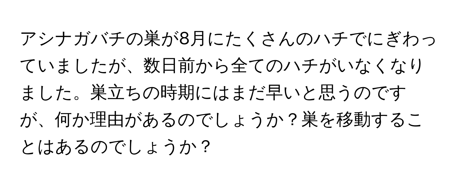 アシナガバチの巣が8月にたくさんのハチでにぎわっていましたが、数日前から全てのハチがいなくなりました。巣立ちの時期にはまだ早いと思うのですが、何か理由があるのでしょうか？巣を移動することはあるのでしょうか？