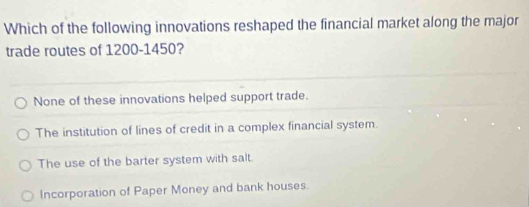 Which of the following innovations reshaped the financial market along the major
trade routes of 1200-1450?
None of these innovations helped support trade.
The institution of lines of credit in a complex financial system.
The use of the barter system with salt.
Incorporation of Paper Money and bank houses.