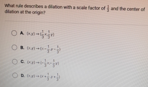 What rule describes a dilation with a scale factor of  1/3  and the center of
dilation at the origin?
A. (x,y)to ( 1/3 x, 1/3 y)
B. (x,y)to (x- 1/3 ,y- 1/3 )
C. (x,y)to (- 1/3 x,- 1/3 y)
D. (x,y)to (x+ 1/3 ,y+ 1/3 )