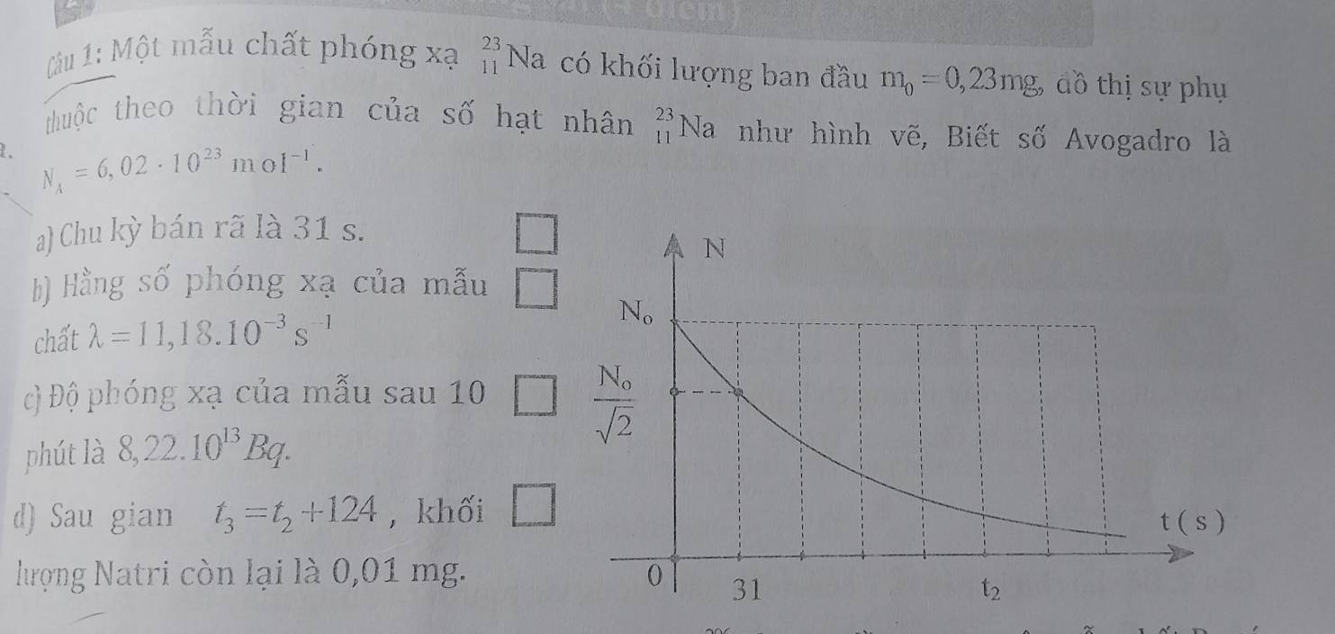 Glem
Câu 1: Một mẫu chất phóng xạ beginarrayr 23 11endarray Na có khối lượng ban đầu m_0=0,23mg, đồ thị sự phụ
thuộc theo thời gian của số hạt nhân _(11)^(23)Na như hình vẽ, Biết số Avogadro là
N_A=6,02· 10^(23)moI^(-1).
a) Chu kỳ bán rã là 31 s.
b) Hằng số phóng xạ của mẫu □
chất lambda =11,18.10^(-3)s^(-1)
cộ Độ phóng xạ của mẫu sau10 □
phút là 8,22.10^(13)Bq.
d) Sau gian t_3=t_2+124 , khối □
hượng Natri còn lại là 0,01 mg.