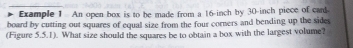 Example 1 An open box is to be made from a 16-inch by 30-inch piece of card. 
board by cutting out squares of equal size from the four corners and bending up the sides 
(Figure 5.5.1). What size should the squares be to obtain a box with the largest volume?