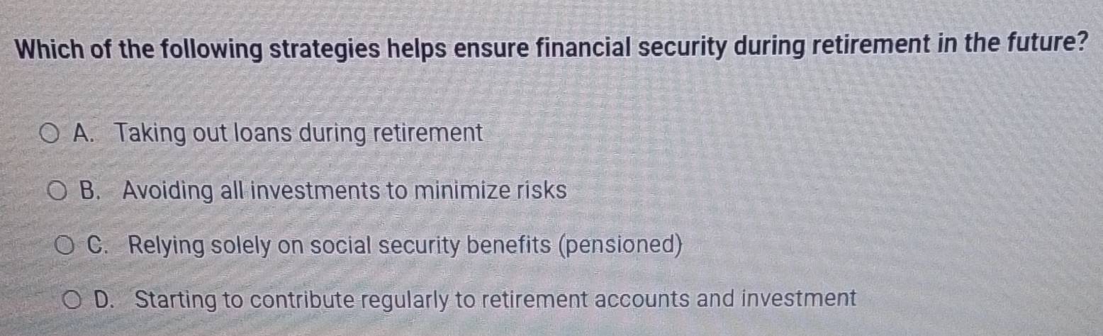 Which of the following strategies helps ensure financial security during retirement in the future?
A. Taking out loans during retirement
B. Avoiding all investments to minimize risks
C. Relying solely on social security benefits (pensioned)
D. Starting to contribute regularly to retirement accounts and investment