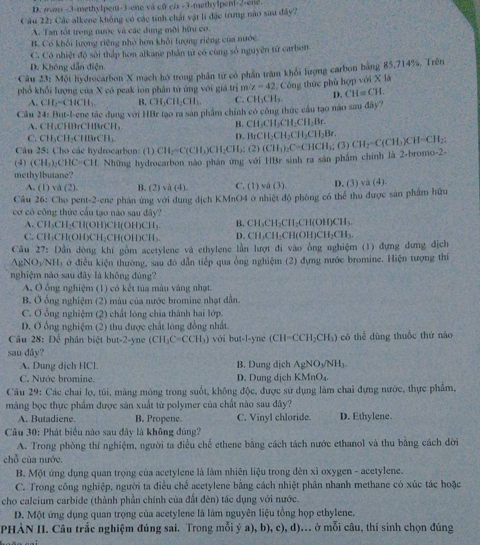 D. trans -3-methylpent-3-ene và cũ c/x -3-methylpent-2-ene.
Cầu 22: Các alkene không có các tính chất vật lí đặc trưng nào sau đây?
A. Tan tốt trong nước và các dụng môi hữu cơ.
B. Có khối lượng riêng nhỏ hơn khỏi lượng riêng của nước.
C. Có nhiệt độ sối thập hơn alkane phân tử có cùng số nguyên từ carben
D. Không dẫn điện.
Câu 23_2 Một hydrocarbon X mạch hớ trong phân từ có phần trăm khối lượng carbon bằng 85,714%, Trên
phổ khổi lượng của X có peak ion phân tử ứng với giả trị m/z=42 Công thức phủ hợp với X lá
A. CH_2=CHCH_3. B. CH_3CH_2CH_3, C. CH_3CH_3. D. CH=CH.
Cầu 24: But-l-ene tác dụng với HBr tạo ra san phẩm chính có công thức cầu tạo nào sau đây?
A. CH;CHBrCHBrCH;
B. CH_3CH_2CH_2CH_2Br.
C. CH_3CH_2CHBrCH_3.
D. BrCH_2CH_2CH_2CH_2Br.
Câu 25: Cho các hydrocarbon: (1)
(4) (CH_3). _2CHC=CH Những hydrocarbon nào phân ứng với HBr sinh ra sản phẩm chính là 2-bromo-2- CH_2=C(CH_3)CH_2CH_3;(2)(CH_3)_2C=CHCH_3;(3)CH_2=C(CH_3)CH=CH_2;
methylbutane?
A. (1) và (2). B. (2 va(4). C. (1) vâ (3). D. (3) và (4).
Câu 26: Cho pent-2-ene phán ứng với dung dịch KMnO4 ở nhiệt độ phòng có thể thu được sản phẩm hữu
cơ có công thức cầu tạo nào sau đây?
A. CH₃CH₃CH(OH)CH(OH)CH₃
B. CH_3CH_2CH_2CH(OH)CH_3.
C. CH₃CH(OH)CH₂CH(OH)CH₁
D. CH_3CH_2CH(OH)CH_2CH_3.
Cầu 27: Dần dòng khí gồm acetylene và ethylene lần lượt đi vào ổng nghiệm (1) đựng dưng địch
AgNO_3/NH_3 ở điều kiện thường, sau đó dẫn tiếp qua ống nghiệm (2) đựng nước bromine. Hiện tượng thí
nghiệm nào sau đây là không đúng?
A. Ở ổng nghiệm (1) có kết tủa màu vàng nhạt.
B. Ở ổng nghiệm (2) màu của nước bromine nhạt dẫn.
C. Ở ống nghiệm (2) chất lóng chia thành hai lớp.
D. Ở ống nghiệm (2) thu được chất lông đồng nhất.
Câu 28: Để phân biệt but-2-yne (CH_3C=CCH_3) với but-l-yne (CH=CCH_2CH_3) có thể dùng thuốc thứ nào
sau dây?
A. Dung dịch HCl. B. Dung dịch AgNO_3/NH_3.
C. Nước bromine. D. Dung dịch KMnO_4.
Câu 29: Các chai lọ, túi, màng mỏng trong suốt, không độc, được sử dụng làm chai đựng nước, thực phẩm,
màng bọc thực phẩm được sản xuất từ polymer của chất nào sau dây?
A. Butadiene. B. Propene. C. Vinyl chloride. D. Ethylene.
Cầu 30: Phát biểu nào sau dây là không đúng?
A. Trong phòng thí nghiệm, người ta điều chế ethene bằng cách tách nước ethanol và thu bằng cách dời
chỗ của nước.
B. Một ứng dụng quan trọng của acetylene là làm nhiên liệu trong đèn xỉ oxygen - acetylene.
C. Trong công nghiệp, người ta điều chế acetylene bằng cách nhiệt phân nhanh methane có xúc tác hoặc
cho calcium carbide (thành phần chính của đất đèn) tác dụng với nước.
D. Một ứng dụng quan trọng của acetylene là làm nguyên liệu tổng họp ethylene.
PHÀN II. Câu trắc nghiệm đúng sai. Trong mỗi ý a), b), c), d)... ở mỗi câu, thí sinh chọn đúng